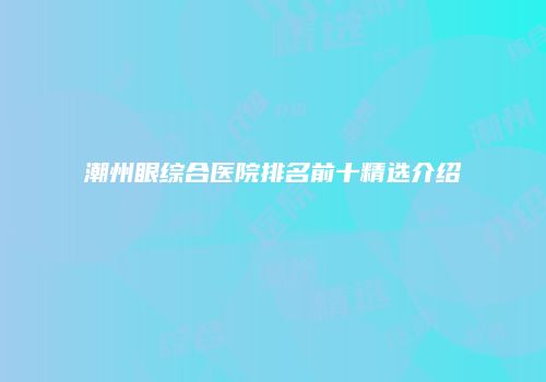 潮州眼综合医院排名前十精选介绍