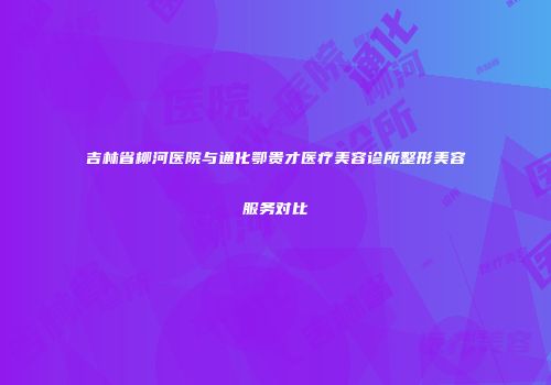 吉林省柳河医院与通化鄂贵才医疗美容诊所整形美容服务对比