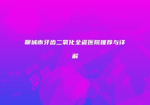 聊城市牙齿二氧化全瓷医院推荐与详解