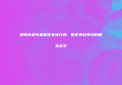 邵阳市副乳吸脂医生排行榜：整形美容领域的精英荟萃
