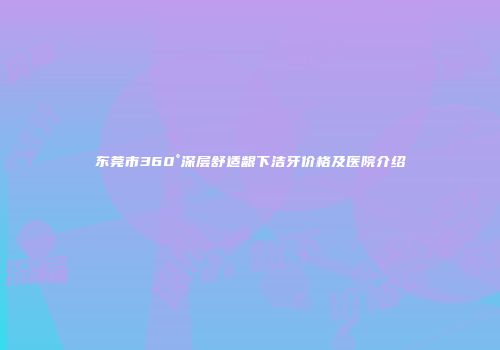 东莞市360°深层舒适龈下洁牙价格及医院介绍