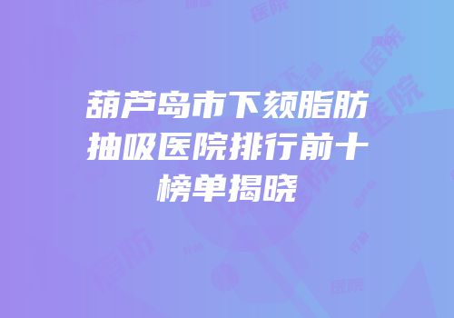 葫芦岛市下颏脂肪抽吸医院排行前十榜单揭晓