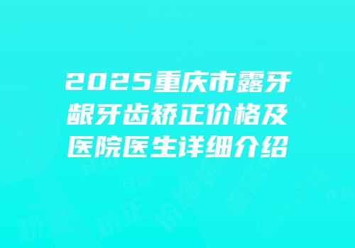 2025重庆市露牙龈牙齿矫正价格及医院医生详细介绍