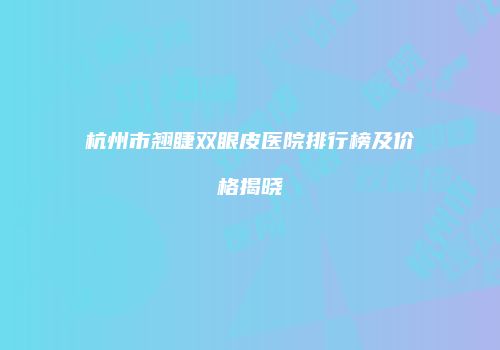 杭州市翘睫双眼皮医院排行榜及价格揭晓