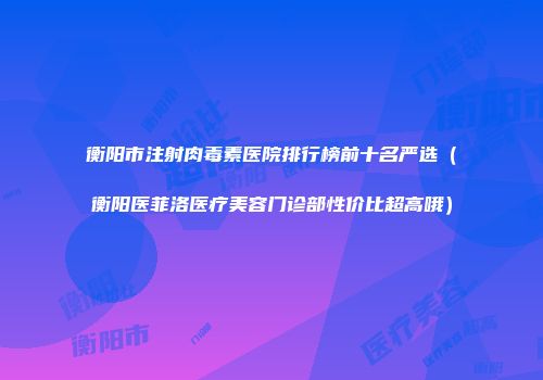 衡阳市注射肉毒素医院排行榜前十名严选（衡阳医菲洛医疗美容门诊部性价比超高哦）