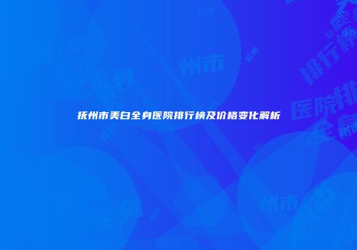 抚州市美白全身医院排行榜及价格变化解析