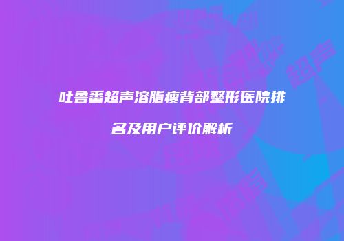 吐鲁番超声溶脂瘦背部整形医院排名及用户评价解析