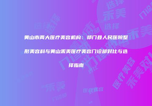 黄山市两大医疗美容机构：祁门县人民医院整形美容科与黄山禾美医疗美容门诊部对比与选择指南