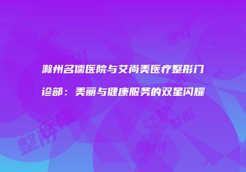 滁州名儒医院与艾尚美医疗整形门诊部：美丽与健康服务的双星闪耀