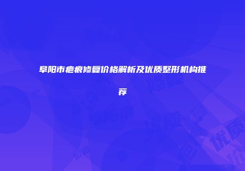 阜阳市疤痕修复价格解析及优质整形机构推荐