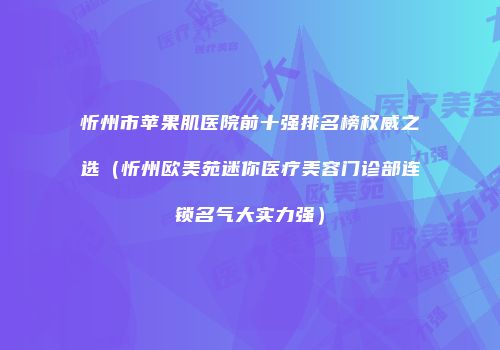 忻州市苹果肌医院前十强排名榜权威之选（忻州欧美苑迷你医疗美容门诊部连锁名气大实力强）