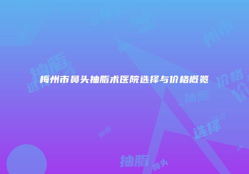 梅州市鼻头抽脂术医院选择与价格概览