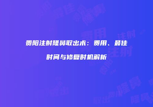 贵阳注射隆鼻取出术：费用、最佳时间与修复时机解析