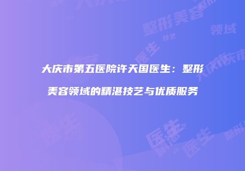 大庆市第五医院许天国医生：整形美容领域的精湛技艺与优质服务