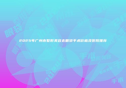 2025年广州市整形美容去眼袋手术价格及医院推荐