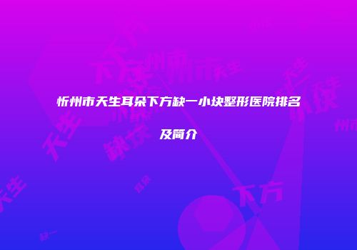 忻州市天生耳朵下方缺一小块整形医院排名及简介