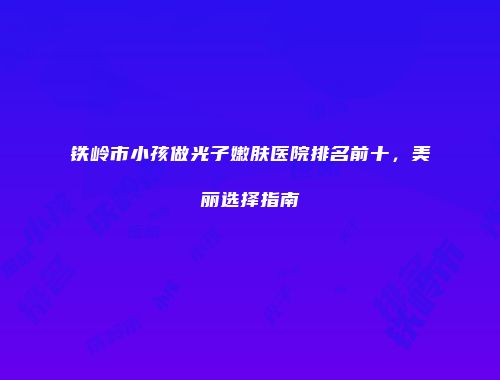 铁岭市小孩做光子嫩肤医院排名前十，美丽选择指南