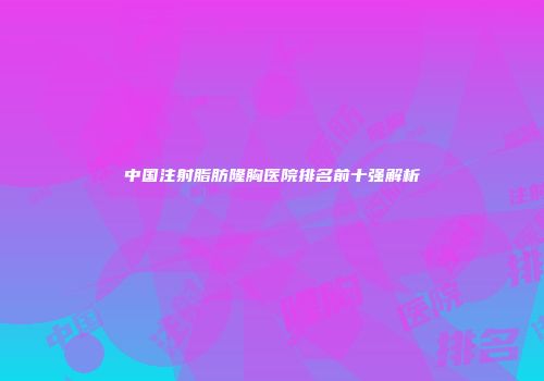 中国注射脂肪隆胸医院排名前十强解析