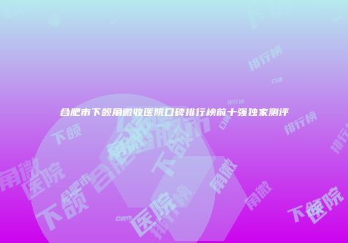 合肥市下颌角微收医院口碑排行榜前十强独家测评