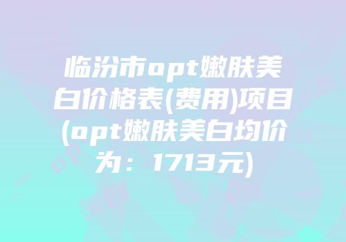 临汾市opt嫩肤美白价格表(费用)项目(opt嫩肤美白均价为：1713元)