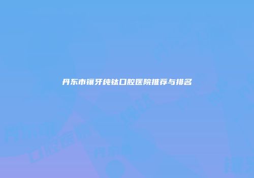 丹东市镶牙纯钛口腔医院推荐与排名
