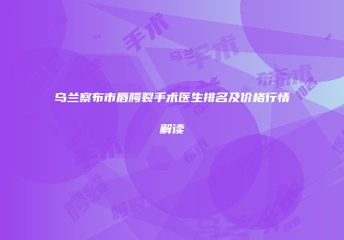 乌兰察布市唇腭裂手术医生排名及价格行情解读