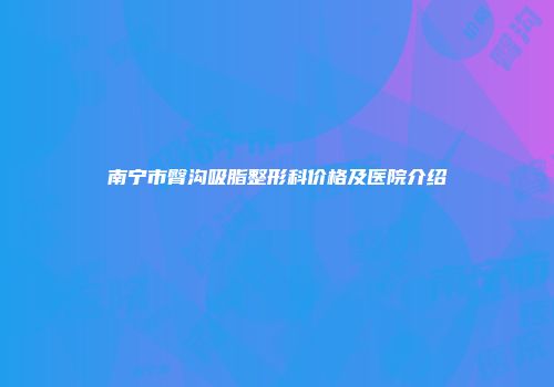 南宁市臀沟吸脂整形科价格及医院介绍
