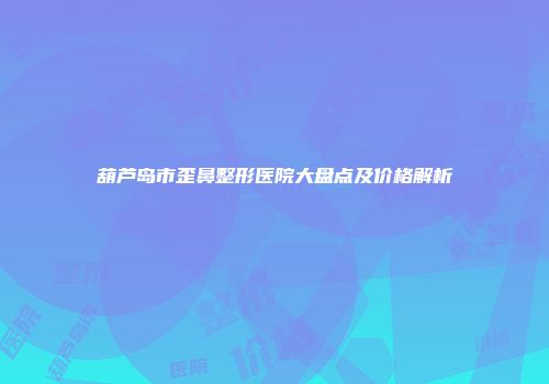 葫芦岛市歪鼻整形医院大盘点及价格解析