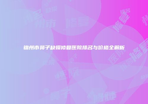 锦州市鼻子缺损修复医院排名与价格全解析