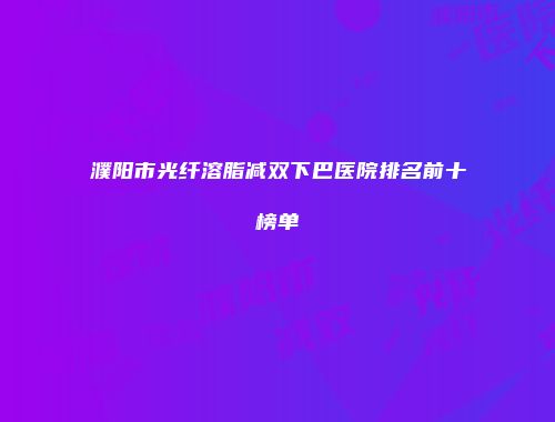 濮阳市光纤溶脂减双下巴医院排名前十榜单