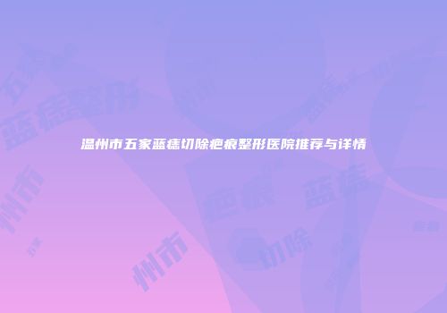 温州市五家蓝痣切除疤痕整形医院推荐与详情