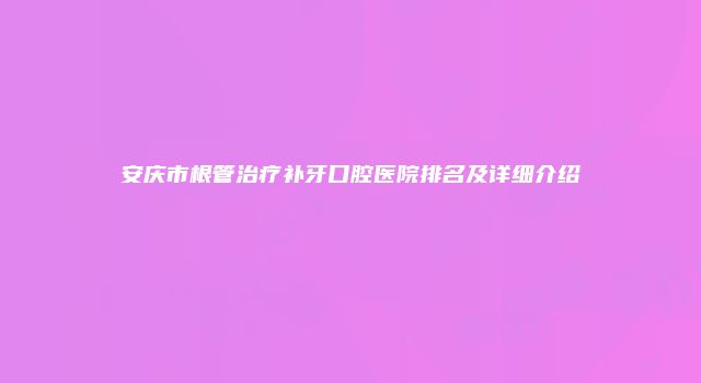 安庆市根管治疗补牙口腔医院排名及详细介绍