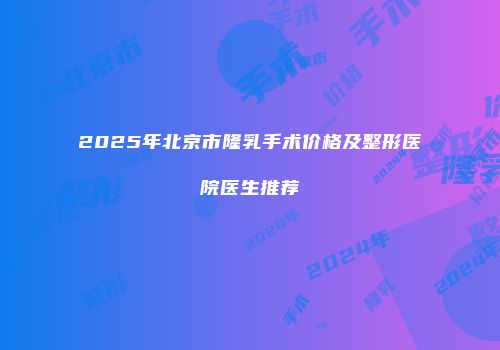 2025年北京市隆乳手术价格及整形医院医生推荐