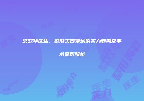 常双华医生：整形美容领域的实力新秀及手术案例解析