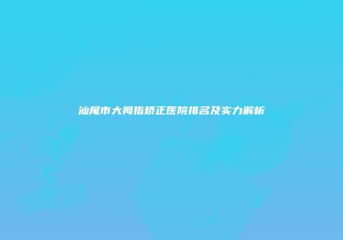 汕尾市大拇指矫正医院排名及实力解析