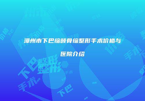 漳州市下巴缩颌骨缩整形手术价格与医院介绍