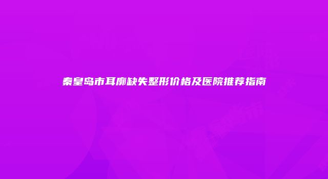 秦皇岛市耳廓缺失整形价格及医院推荐指南