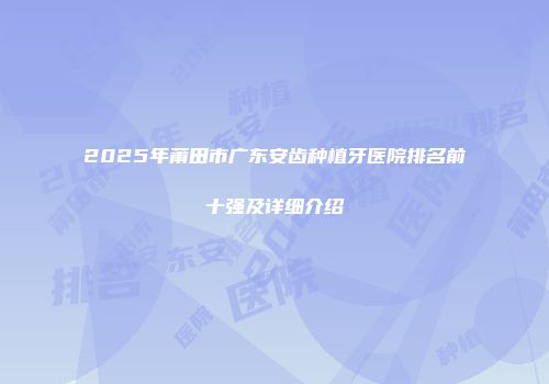 2025年莆田市广东安齿种植牙医院排名前十强及详细介绍