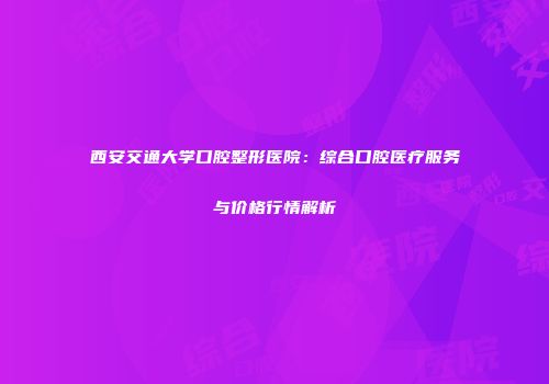 西安交通大学口腔整形医院：综合口腔医疗服务与价格行情解析