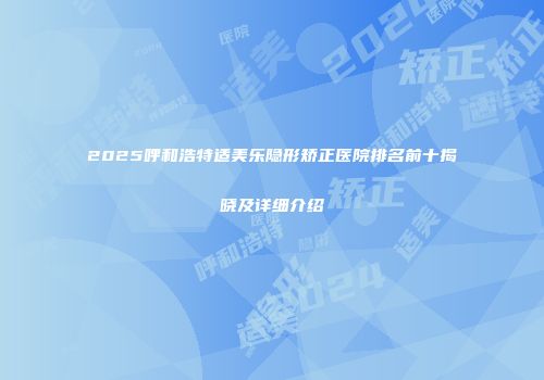 2025呼和浩特适美乐隐形矫正医院排名前十揭晓及详细介绍