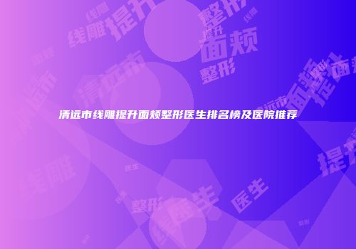 清远市线雕提升面颊整形医生排名榜及医院推荐