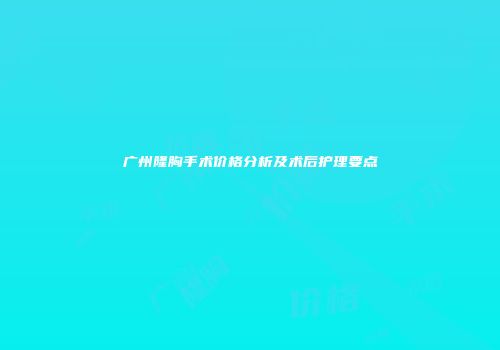 广州隆胸手术价格分析及术后护理要点