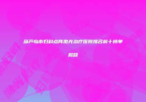 葫芦岛市妇科点阵激光治疗医院排名前十榜单揭晓