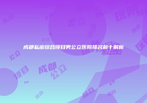 成都私密综合项目男公立医院排名前十解析