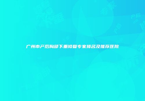 广州市产后胸部下垂修复专家排名及推荐医院