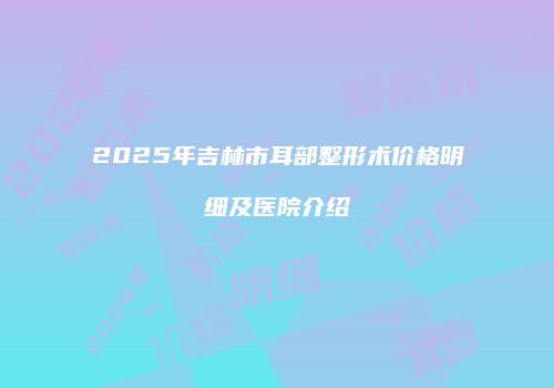 2025年吉林市耳部整形术价格明细及医院介绍