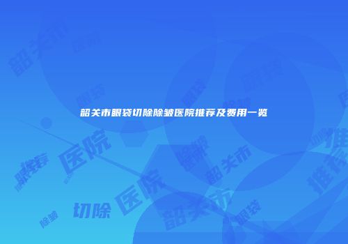 韶关市眼袋切除除皱医院推荐及费用一览