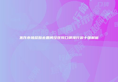 焦作市玻尿酸去眉间纹医院口碑排行前十强解析