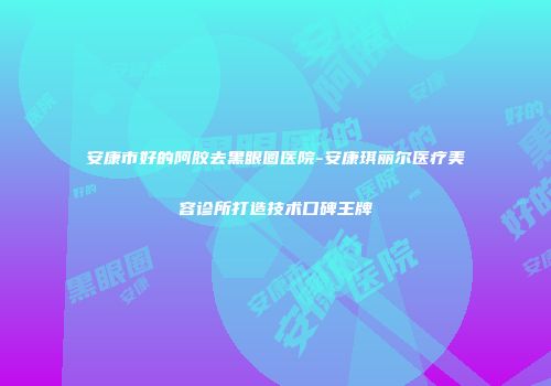 安康市好的阿胶去黑眼圈医院-安康琪丽尔医疗美容诊所打造技术口碑王牌