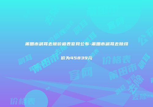莆田市副耳去除价格表官网公布-莆田市副耳去除均价为45839元